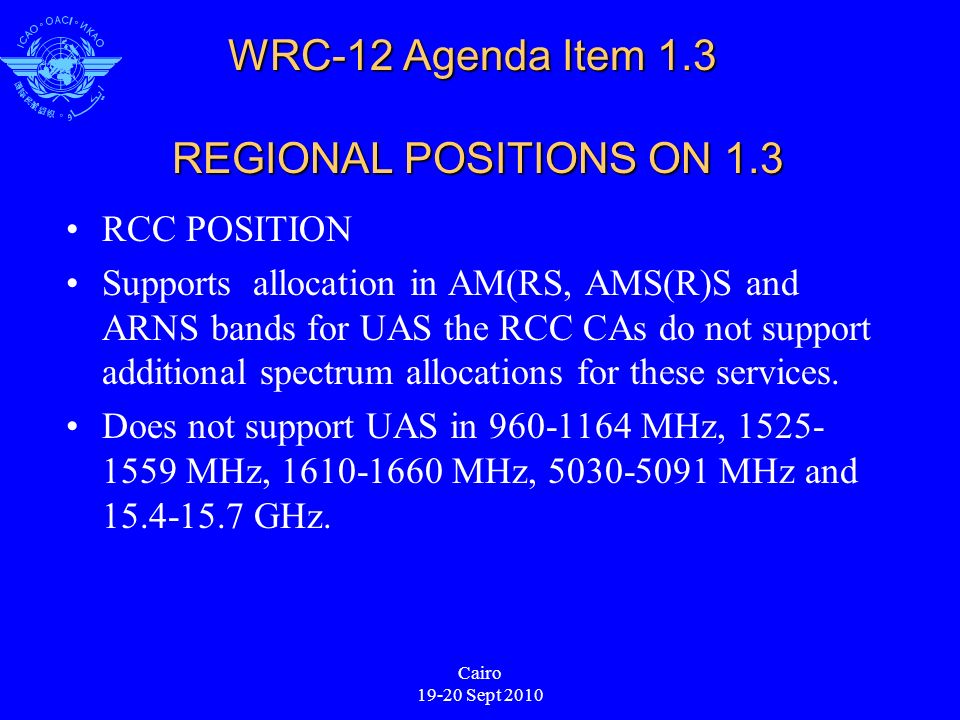 Cairo Sept 2010 WRC-12 Agenda Item 1.3 REGIONAL POSITIONS ON 1.3 RCC POSITION Supports allocation in AM(RS, AMS(R)S and ARNS bands for UAS the RCC CAs do not support additional spectrum allocations for these services.