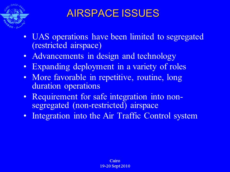 Cairo Sept 2010 AIRSPACE ISSUES UAS operations have been limited to segregated (restricted airspace) Advancements in design and technology Expanding deployment in a variety of roles More favorable in repetitive, routine, long duration operations Requirement for safe integration into non- segregated (non-restricted) airspace Integration into the Air Traffic Control system
