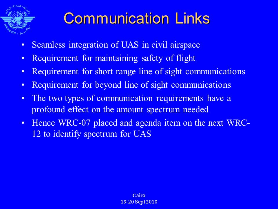 Cairo Sept 2010 Communication Links Seamless integration of UAS in civil airspace Requirement for maintaining safety of flight Requirement for short range line of sight communications Requirement for beyond line of sight communications The two types of communication requirements have a profound effect on the amount spectrum needed Hence WRC-07 placed and agenda item on the next WRC- 12 to identify spectrum for UAS