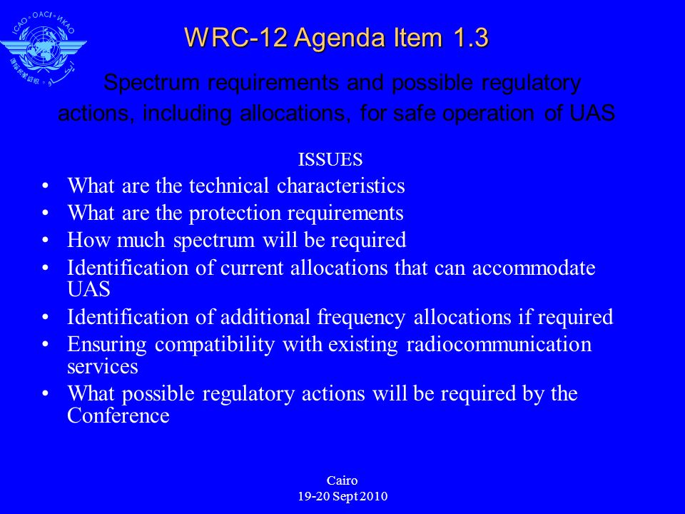Cairo Sept 2010 WRC-12 Agenda Item 1.3 WRC-12 Agenda Item 1.3 Spectrum requirements and possible regulatory actions, including allocations, for safe operation of UAS ISSUES What are the technical characteristics What are the protection requirements How much spectrum will be required Identification of current allocations that can accommodate UAS Identification of additional frequency allocations if required Ensuring compatibility with existing radiocommunication services What possible regulatory actions will be required by the Conference