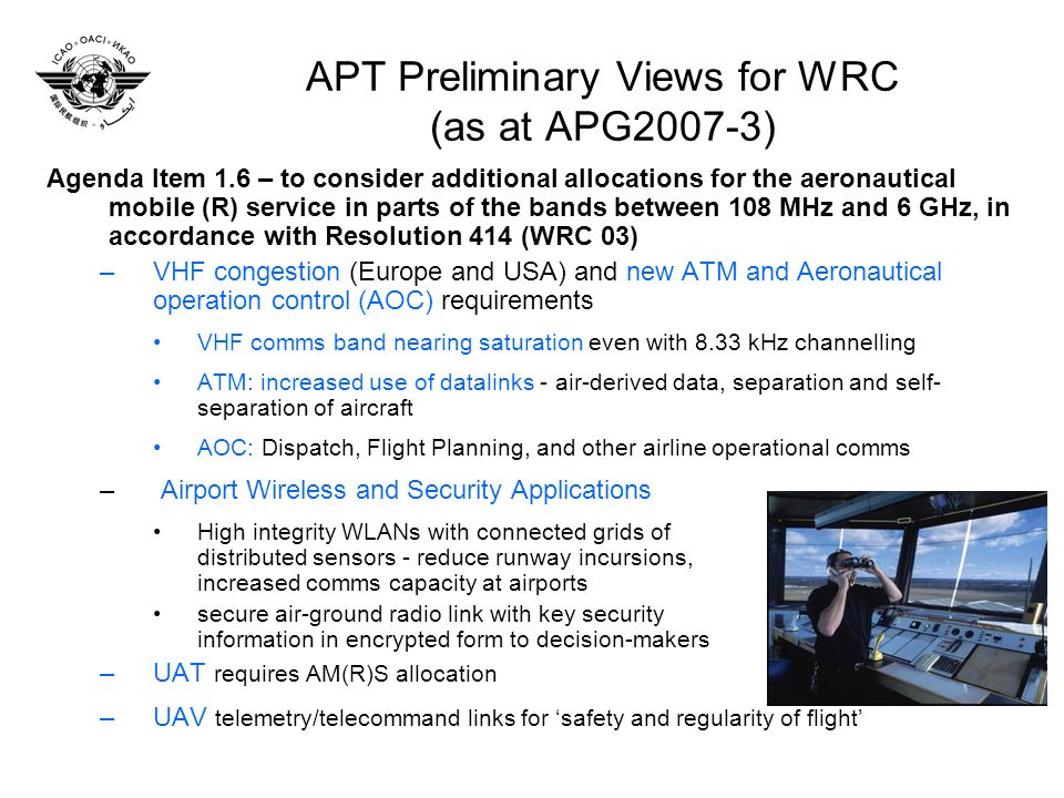 APT Preliminary Views for WRC (as at APG2007-3) Agenda Item 1.6 – to consider additional allocations for the aeronautical mobile (R) service in parts of the bands between 108 MHz and 6 GHz, in accordance with Resolution 414 (WRC 03) –VHF congestion (Europe and USA) and new ATM and Aeronautical operation control (AOC) requirements VHF comms band nearing saturation even with 8.33 kHz channelling ATM: increased use of datalinks - air-derived data, separation and self- separation of aircraft AOC: Dispatch, Flight Planning, and other airline operational comms – Airport Wireless and Security Applications High integrity WLANs with connected grids of distributed sensors - reduce runway incursions, increased comms capacity at airports secure air-ground radio link with key security information in encrypted form to decision-makers –UAT requires AM(R)S allocation –UAV telemetry/telecommand links for safety and regularity of flight
