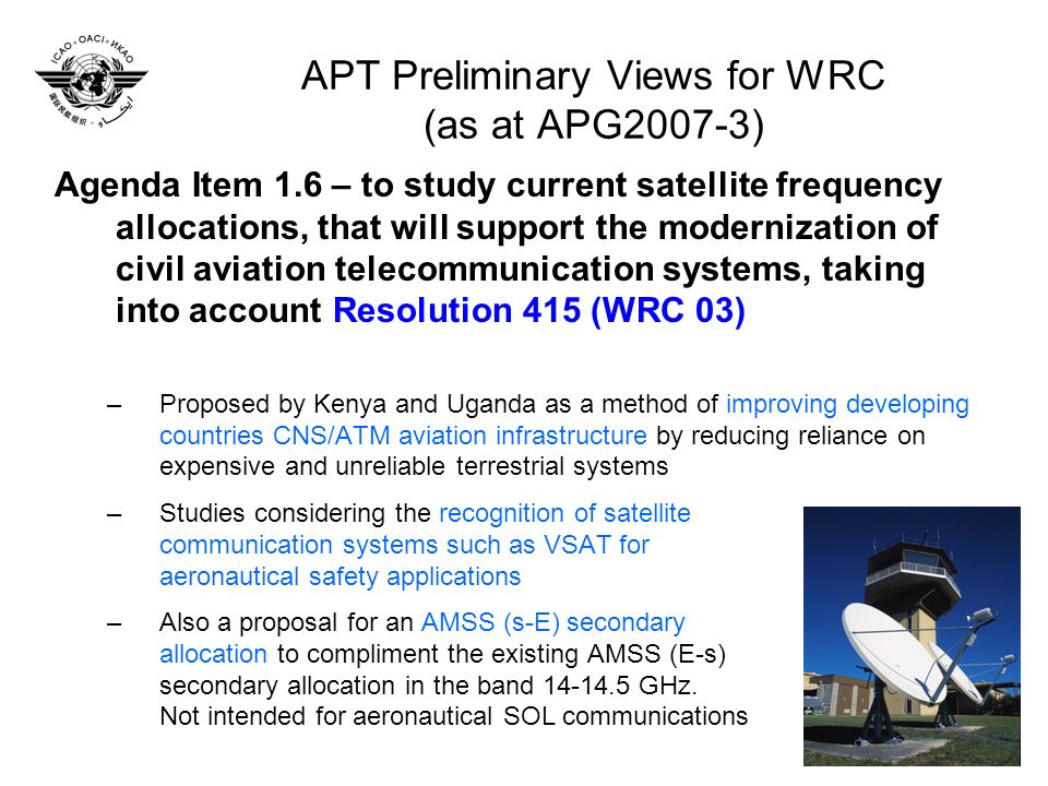 APT Preliminary Views for WRC (as at APG2007-3) Agenda Item 1.6 – to study current satellite frequency allocations, that will support the modernization of civil aviation telecommunication systems, taking into account Resolution 415 (WRC 03) –Proposed by Kenya and Uganda as a method of improving developing countries CNS/ATM aviation infrastructure by reducing reliance on expensive and unreliable terrestrial systems –Studies considering the recognition of satellite communication systems such as VSAT for aeronautical safety applications –Also a proposal for an AMSS (s-E) secondary allocation to compliment the existing AMSS (E-s) secondary allocation in the band GHz.