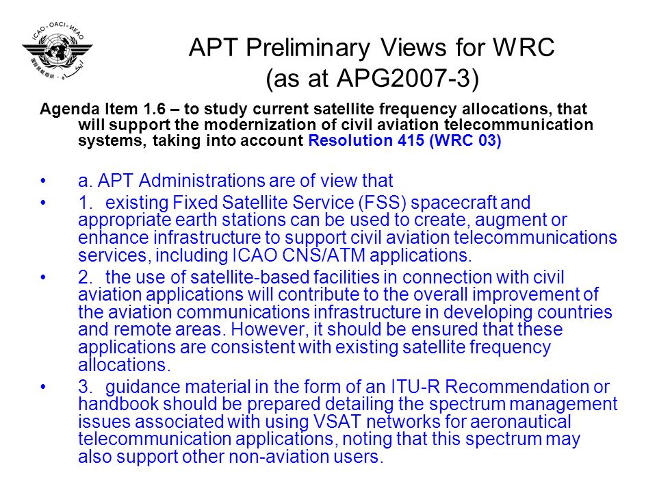 APT Preliminary Views for WRC (as at APG2007-3) Agenda Item 1.6 – to study current satellite frequency allocations, that will support the modernization of civil aviation telecommunication systems, taking into account Resolution 415 (WRC 03) a.