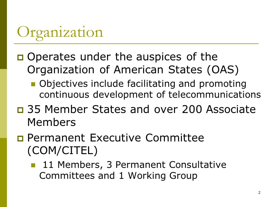 2 Organization Operates under the auspices of the Organization of American States (OAS) Objectives include facilitating and promoting continuous development of telecommunications 35 Member States and over 200 Associate Members Permanent Executive Committee (COM/CITEL) 11 Members, 3 Permanent Consultative Committees and 1 Working Group