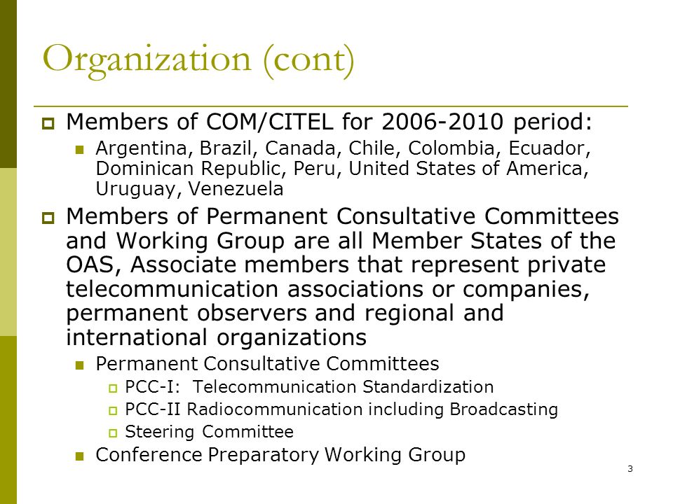 3 Organization (cont) Members of COM/CITEL for period: Argentina, Brazil, Canada, Chile, Colombia, Ecuador, Dominican Republic, Peru, United States of America, Uruguay, Venezuela Members of Permanent Consultative Committees and Working Group are all Member States of the OAS, Associate members that represent private telecommunication associations or companies, permanent observers and regional and international organizations Permanent Consultative Committees PCC-I: Telecommunication Standardization PCC-II Radiocommunication including Broadcasting Steering Committee Conference Preparatory Working Group