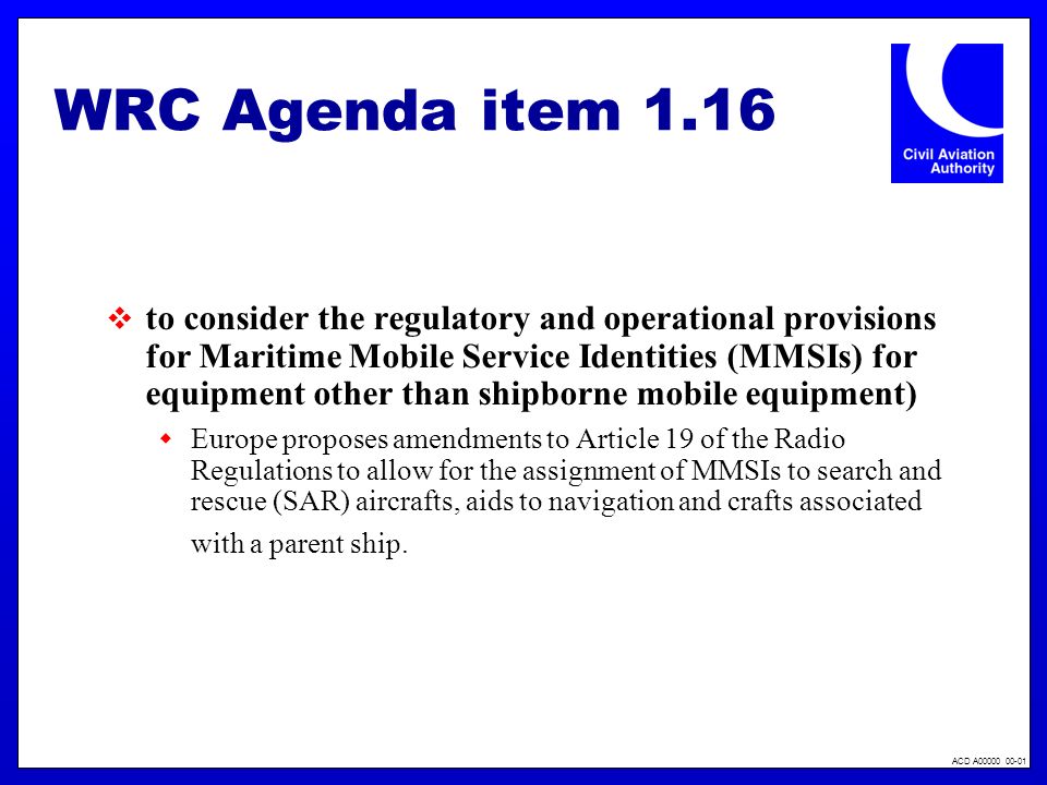 ACD A WRC Agenda item 1.16 to consider the regulatory and operational provisions for Maritime Mobile Service Identities (MMSIs) for equipment other than shipborne mobile equipment) Europe proposes amendments to Article 19 of the Radio Regulations to allow for the assignment of MMSIs to search and rescue (SAR) aircrafts, aids to navigation and crafts associated with a parent ship.