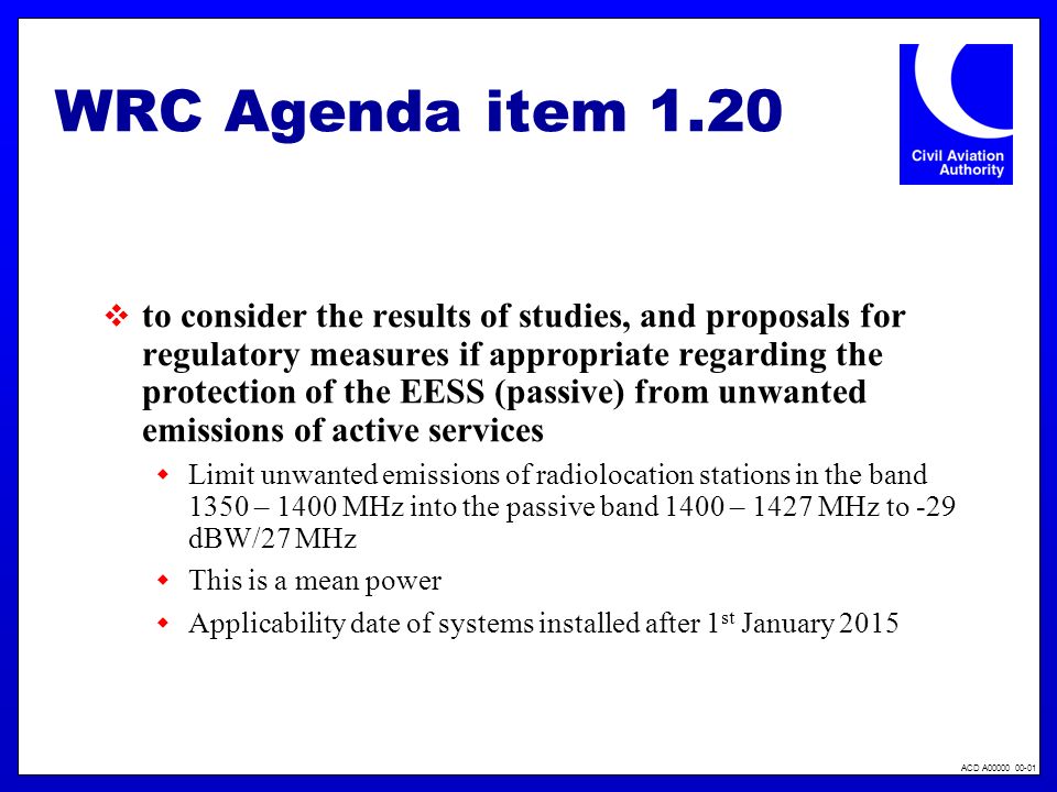 ACD A WRC Agenda item 1.20 to consider the results of studies, and proposals for regulatory measures if appropriate regarding the protection of the EESS (passive) from unwanted emissions of active services Limit unwanted emissions of radiolocation stations in the band 1350 – 1400 MHz into the passive band 1400 – 1427 MHz to -29 dBW/27 MHz This is a mean power Applicability date of systems installed after 1 st January 2015
