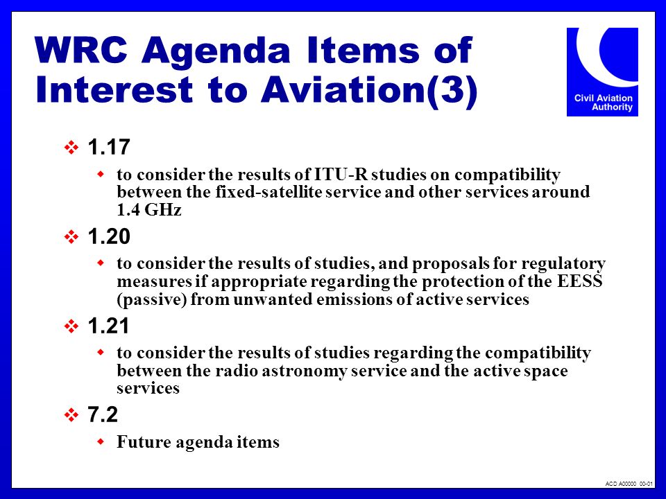 ACD A WRC Agenda Items of Interest to Aviation(3) 1.17 to consider the results of ITU-R studies on compatibility between the fixed-satellite service and other services around 1.4 GHz 1.20 to consider the results of studies, and proposals for regulatory measures if appropriate regarding the protection of the EESS (passive) from unwanted emissions of active services 1.21 to consider the results of studies regarding the compatibility between the radio astronomy service and the active space services 7.2 Future agenda items