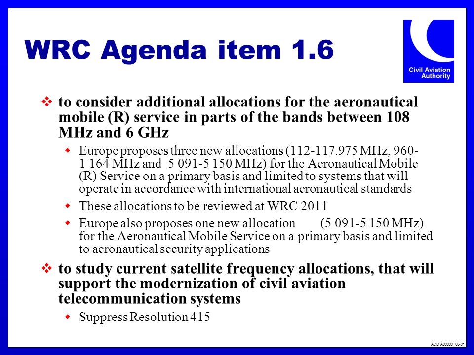 ACD A WRC Agenda item 1.6 to consider additional allocations for the aeronautical mobile (R) service in parts of the bands between 108 MHz and 6 GHz Europe proposes three new allocations ( MHz, MHz and MHz) for the Aeronautical Mobile (R) Service on a primary basis and limited to systems that will operate in accordance with international aeronautical standards These allocations to be reviewed at WRC 2011 Europe also proposes one new allocation ( MHz) for the Aeronautical Mobile Service on a primary basis and limited to aeronautical security applications to study current satellite frequency allocations, that will support the modernization of civil aviation telecommunication systems Suppress Resolution 415