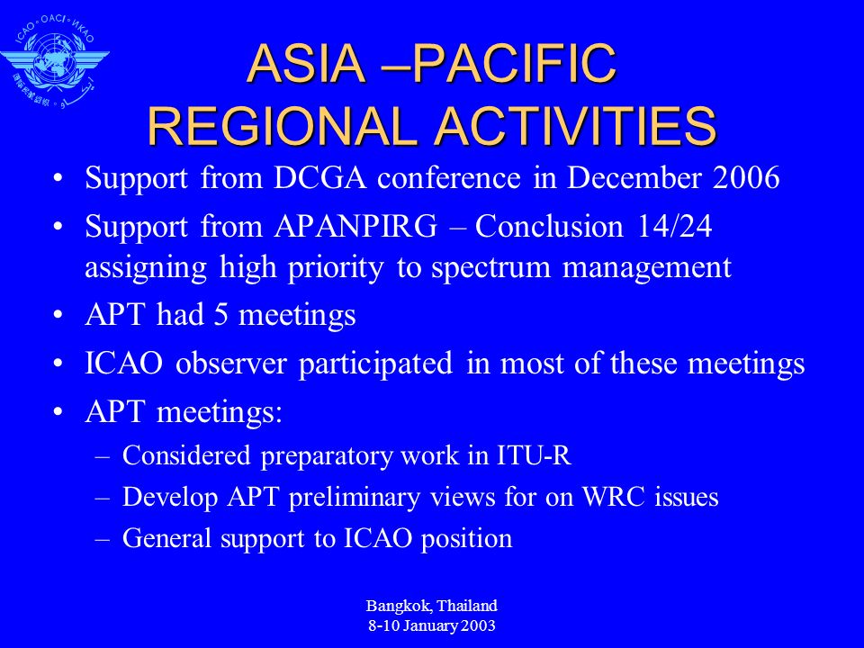 ASIA –PACIFIC REGIONAL ACTIVITIES Support from DCGA conference in December 2006 Support from APANPIRG – Conclusion 14/24 assigning high priority to spectrum management APT had 5 meetings ICAO observer participated in most of these meetings APT meetings: –Considered preparatory work in ITU-R –Develop APT preliminary views for on WRC issues –General support to ICAO position Bangkok, Thailand 8-10 January 2003