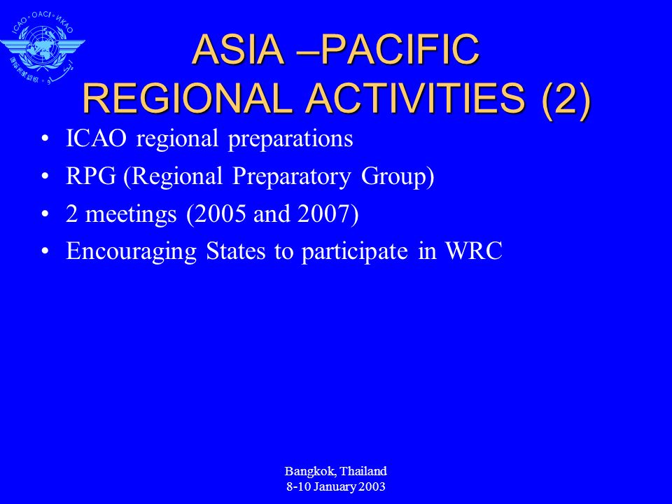 ASIA –PACIFIC REGIONAL ACTIVITIES (2) ICAO regional preparations RPG (Regional Preparatory Group) 2 meetings (2005 and 2007) Encouraging States to participate in WRC Bangkok, Thailand 8-10 January 2003