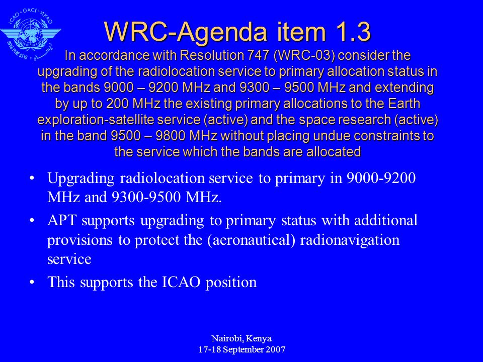 Nairobi, Kenya September 2007 WRC-Agenda item 1.3 In accordance with Resolution 747 (WRC-03) consider the upgrading of the radiolocation service to primary allocation status in the bands 9000 – 9200 MHz and 9300 – 9500 MHz and extending by up to 200 MHz the existing primary allocations to the Earth exploration-satellite service (active) and the space research (active) in the band 9500 – 9800 MHz without placing undue constraints to the service which the bands are allocated Upgrading radiolocation service to primary in MHz and MHz.
