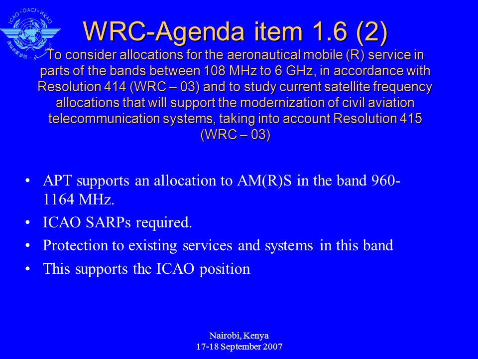 Nairobi, Kenya September 2007 WRC-Agenda item 1.6 (2) To consider allocations for the aeronautical mobile (R) service in parts of the bands between 108 MHz to 6 GHz, in accordance with Resolution 414 (WRC – 03) and to study current satellite frequency allocations that will support the modernization of civil aviation telecommunication systems, taking into account Resolution 415 (WRC – 03) APT supports an allocation to AM(R)S in the band MHz.
