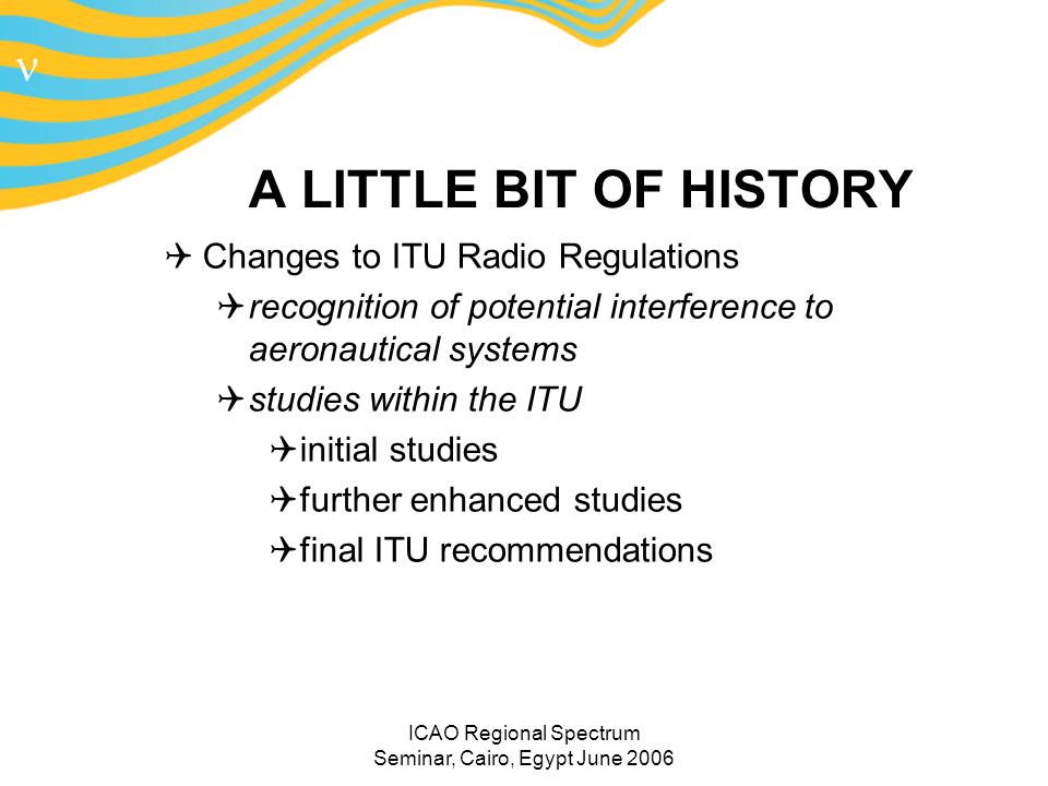 n ICAO Regional Spectrum Seminar, Cairo, Egypt June 2006 A LITTLE BIT OF HISTORY Changes to ITU Radio Regulations recognition of potential interference to aeronautical systems studies within the ITU initial studies further enhanced studies final ITU recommendations