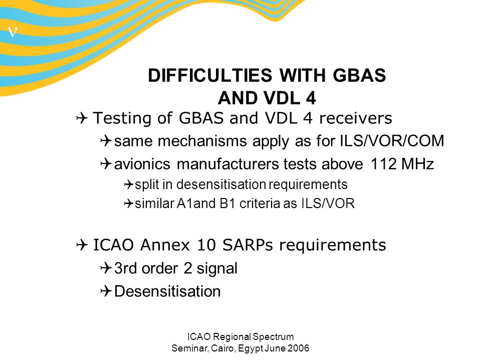 n ICAO Regional Spectrum Seminar, Cairo, Egypt June 2006 DIFFICULTIES WITH GBAS AND VDL 4 Testing of GBAS and VDL 4 receivers same mechanisms apply as for ILS/VOR/COM avionics manufacturers tests above 112 MHz split in desensitisation requirements similar A1and B1 criteria as ILS/VOR ICAO Annex 10 SARPs requirements 3rd order 2 signal Desensitisation