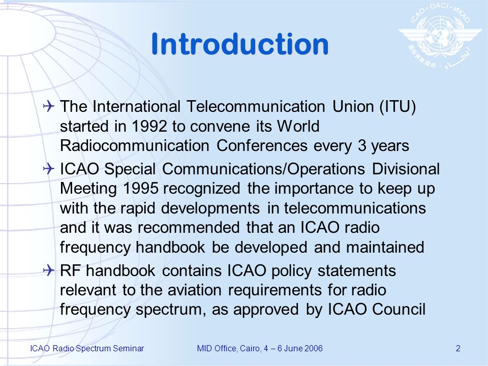 ICAO Radio Spectrum SeminarMID Office, Cairo, 4 – 6 June Introduction The International Telecommunication Union (ITU) started in 1992 to convene its World Radiocommunication Conferences every 3 years ICAO Special Communications/Operations Divisional Meeting 1995 recognized the importance to keep up with the rapid developments in telecommunications and it was recommended that an ICAO radio frequency handbook be developed and maintained RF handbook contains ICAO policy statements relevant to the aviation requirements for radio frequency spectrum, as approved by ICAO Council
