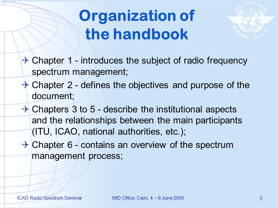 ICAO Radio Spectrum SeminarMID Office, Cairo, 4 – 6 June Organization of the handbook Chapter 1 - introduces the subject of radio frequency spectrum management; Chapter 2 - defines the objectives and purpose of the document; Chapters 3 to 5 - describe the institutional aspects and the relationships between the main participants (ITU, ICAO, national authorities, etc.); Chapter 6 - contains an overview of the spectrum management process;