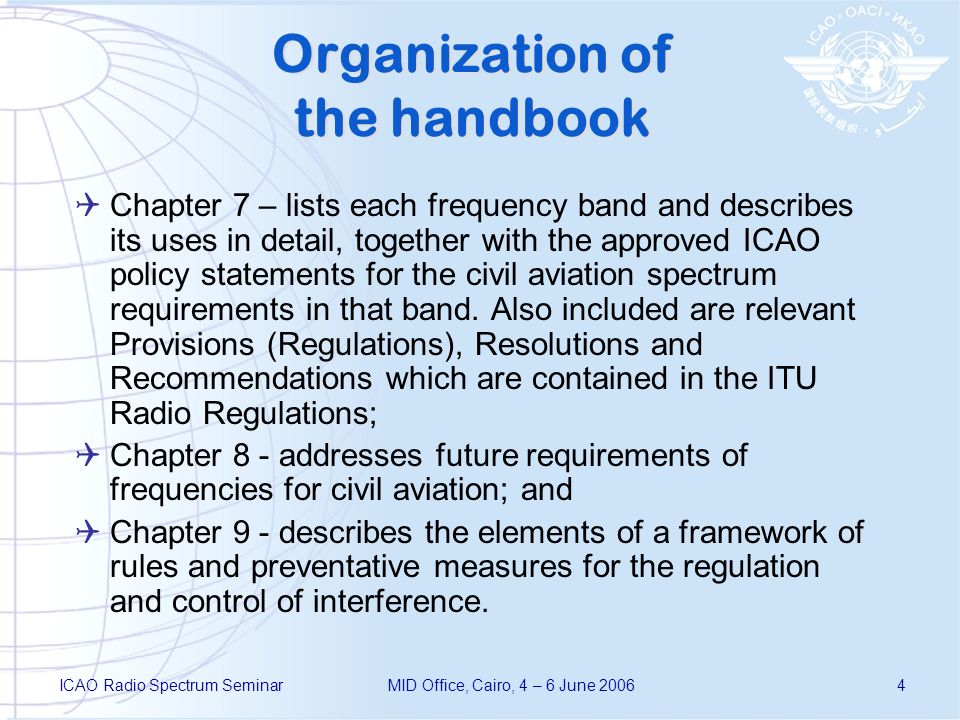 ICAO Radio Spectrum SeminarMID Office, Cairo, 4 – 6 June Organization of the handbook Chapter 7 – lists each frequency band and describes its uses in detail, together with the approved ICAO policy statements for the civil aviation spectrum requirements in that band.