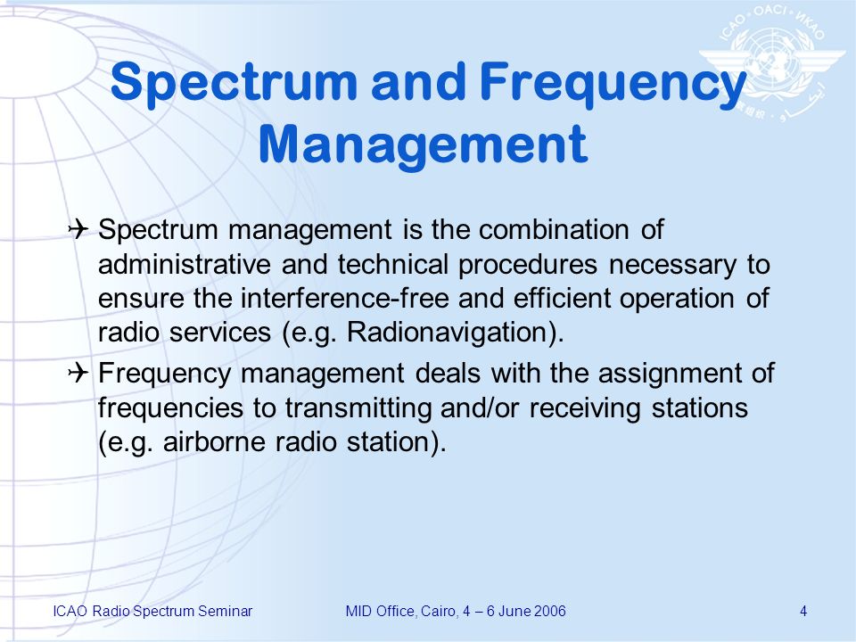ICAO Radio Spectrum SeminarMID Office, Cairo, 4 – 6 June Spectrum and Frequency Management Spectrum management is the combination of administrative and technical procedures necessary to ensure the interference-free and efficient operation of radio services (e.g.