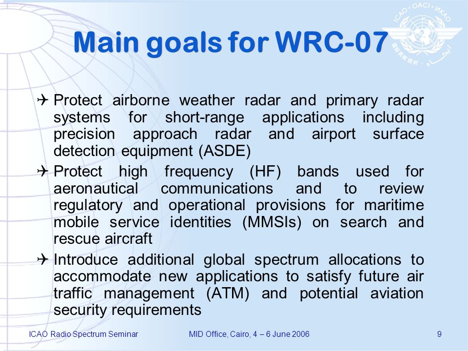 ICAO Radio Spectrum SeminarMID Office, Cairo, 4 – 6 June Main goals for WRC-07 Protect airborne weather radar and primary radar systems for short range applications including precision approach radar and airport surface detection equipment (ASDE) Protect high frequency (HF) bands used for aeronautical communications and to review regulatory and operational provisions for maritime mobile service identities (MMSIs) on search and rescue aircraft Introduce additional global spectrum allocations to accommodate new applications to satisfy future air traffic management (ATM) and potential aviation security requirements