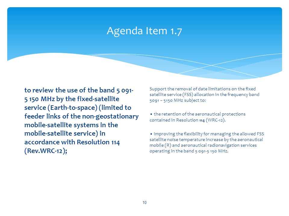 Agenda Item 1.7 to review the use of the band MHz by the fixed-satellite service (Earth-to-space) (limited to feeder links of the non-geostationary mobile-satellite systems in the mobile-satellite service) in accordance with Resolution 114 (Rev.WRC 12); Support the removal of date limitations on the fixed satellite service (FSS) allocation in the frequency band 5091 – 5150 MHz subject to: the retention of the aeronautical protections contained in Resolution 114 (WRC-12).