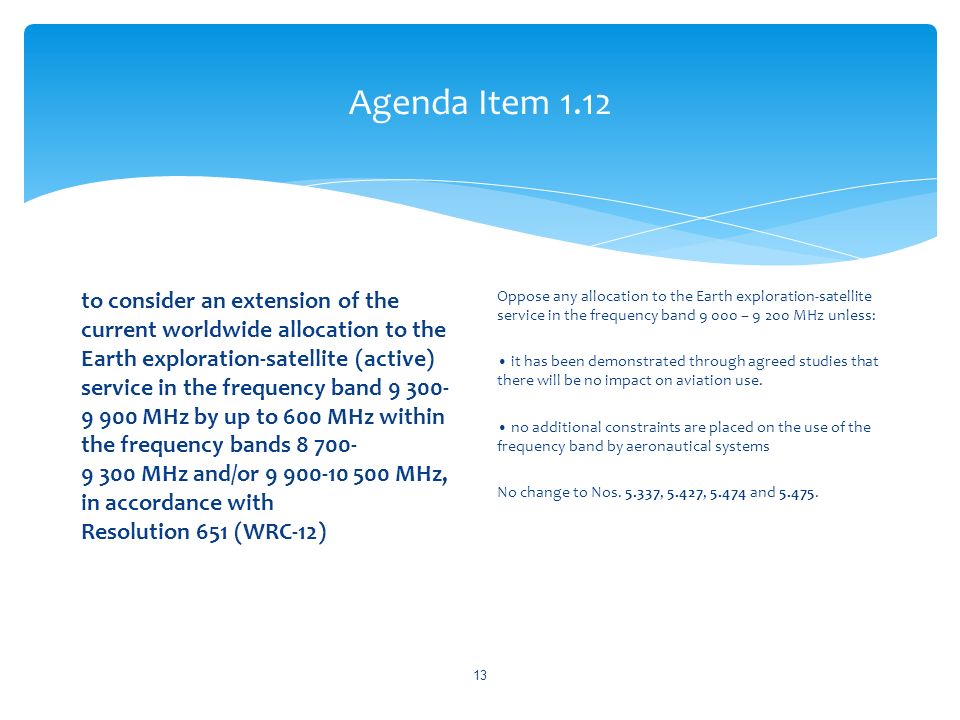 Agenda Item 1.12 to consider an extension of the current worldwide allocation to the Earth exploration-satellite (active) service in the frequency band MHz by up to 600 MHz within the frequency bands MHz and/or MHz, in accordance with Resolution 651 (WRC 12) Oppose any allocation to the Earth exploration-satellite service in the frequency band – MHz unless: it has been demonstrated through agreed studies that there will be no impact on aviation use.