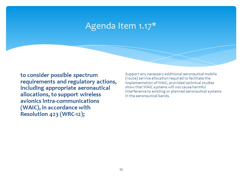 Agenda Item 1.17* to consider possible spectrum requirements and regulatory actions, including appropriate aeronautical allocations, to support wireless avionics intra-communications (WAIC), in accordance with Resolution 423 (WRC 12); Support any necessary additional aeronautical mobile (route) service allocation required to facilitate the implementation of WAIC, provided technical studies show that WAIC systems will not cause harmful interference to existing or planned aeronautical systems in the aeronautical bands.