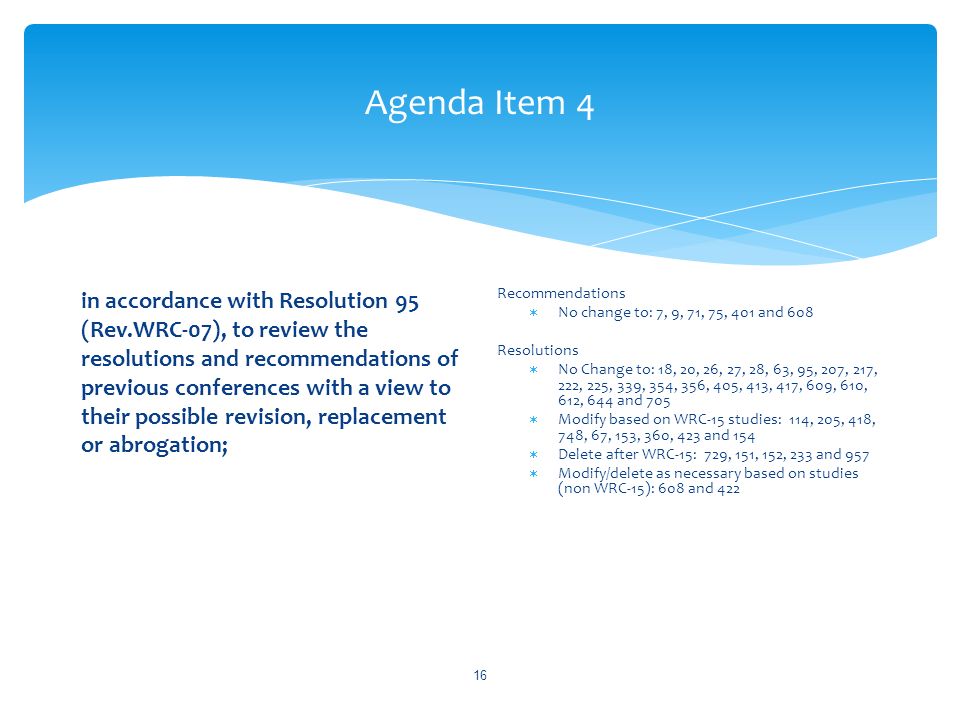 Agenda Item 4 in accordance with Resolution 95 (Rev.WRC 07), to review the resolutions and recommendations of previous conferences with a view to their possible revision, replacement or abrogation; Recommendations No change to: 7, 9, 71, 75, 401 and 608 Resolutions No Change to: 18, 20, 26, 27, 28, 63, 95, 207, 217, 222, 225, 339, 354, 356, 405, 413, 417, 609, 610, 612, 644 and 705 Modify based on WRC-15 studies: 114, 205, 418, 748, 67, 153, 360, 423 and 154 Delete after WRC-15: 729, 151, 152, 233 and 957 Modify/delete as necessary based on studies (non WRC-15): 608 and