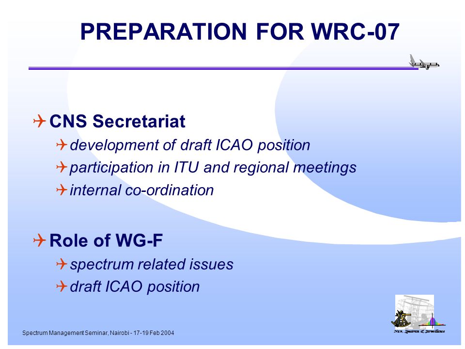 Nav, Spectrum & Surveillance Spectrum Management Seminar, Nairobi Feb 2004 PREPARATION FOR WRC-07 CNS Secretariat development of draft ICAO position participation in ITU and regional meetings internal co-ordination Role of WG-F spectrum related issues draft ICAO position
