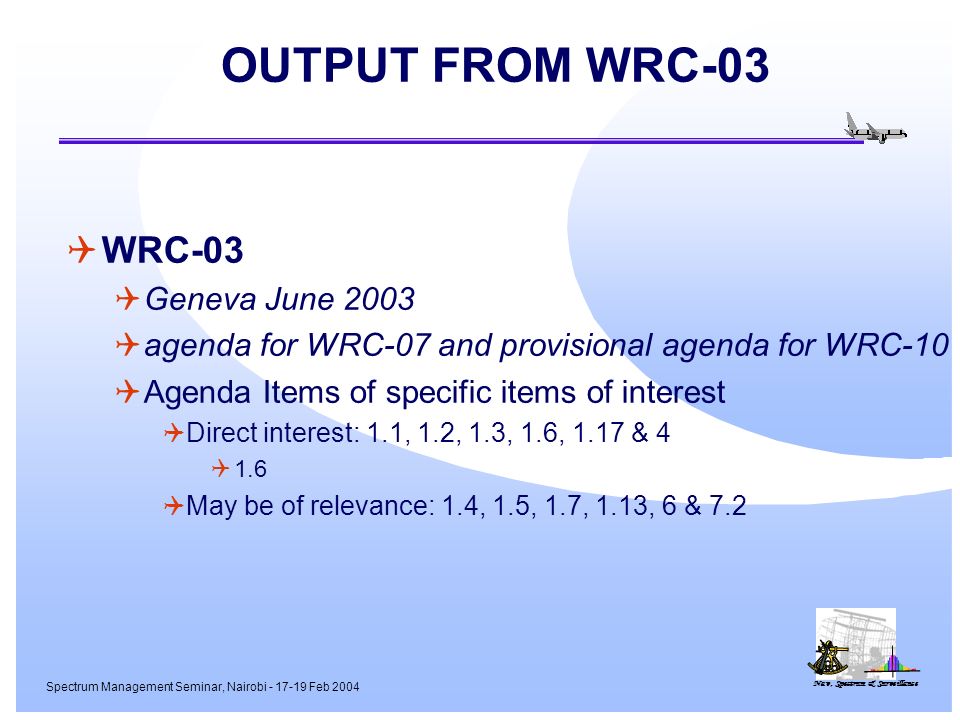 Nav, Spectrum & Surveillance Spectrum Management Seminar, Nairobi Feb 2004 OUTPUT FROM WRC-03 WRC-03 Geneva June 2003 agenda for WRC-07 and provisional agenda for WRC-10 Agenda Items of specific items of interest Direct interest: 1.1, 1.2, 1.3, 1.6, 1.17 & May be of relevance: 1.4, 1.5, 1.7, 1.13, 6 & 7.2