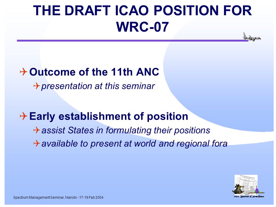 Nav, Spectrum & Surveillance Spectrum Management Seminar, Nairobi Feb 2004 THE DRAFT ICAO POSITION FOR WRC-07 Outcome of the 11th ANC presentation at this seminar Early establishment of position assist States in formulating their positions available to present at world and regional fora