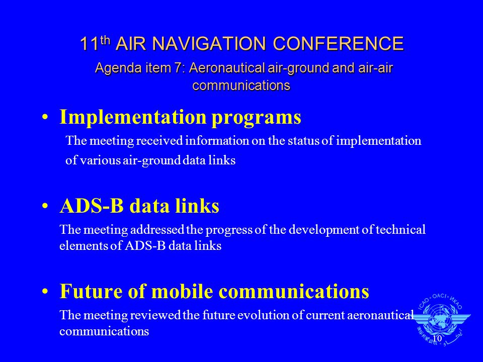 10 11 th AIR NAVIGATION CONFERENCE Agenda item 7: Aeronautical air-ground and air-air communications Implementation programs The meeting received information on the status of implementation of various air-ground data links ADS-B data links The meeting addressed the progress of the development of technical elements of ADS-B data links Future of mobile communications The meeting reviewed the future evolution of current aeronautical communications