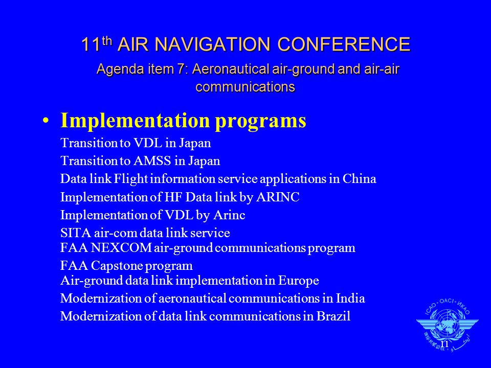 11 11 th AIR NAVIGATION CONFERENCE Agenda item 7: Aeronautical air-ground and air-air communications Implementation programs Transition to VDL in Japan Transition to AMSS in Japan Data link Flight information service applications in China Implementation of HF Data link by ARINC Implementation of VDL by Arinc SITA air-com data link service FAA NEXCOM air-ground communications program FAA Capstone program Air-ground data link implementation in Europe Modernization of aeronautical communications in India Modernization of data link communications in Brazil
