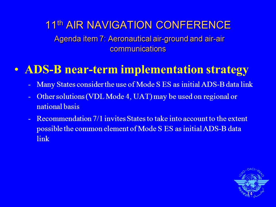 14 11 th AIR NAVIGATION CONFERENCE Agenda item 7: Aeronautical air-ground and air-air communications ADS-B near-term implementation strategy -Many States consider the use of Mode S ES as initial ADS-B data link -Other solutions (VDL Mode 4, UAT) may be used on regional or national basis -Recommendation 7/1 invites States to take into account to the extent possible the common element of Mode S ES as initial ADS-B data link