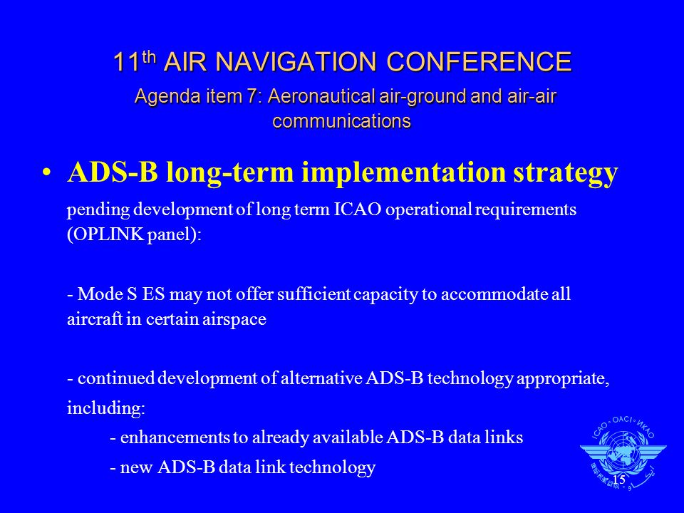 15 11 th AIR NAVIGATION CONFERENCE Agenda item 7: Aeronautical air-ground and air-air communications ADS-B long-term implementation strategy pending development of long term ICAO operational requirements (OPLINK panel): - Mode S ES may not offer sufficient capacity to accommodate all aircraft in certain airspace - continued development of alternative ADS-B technology appropriate, including: - enhancements to already available ADS-B data links - new ADS-B data link technology