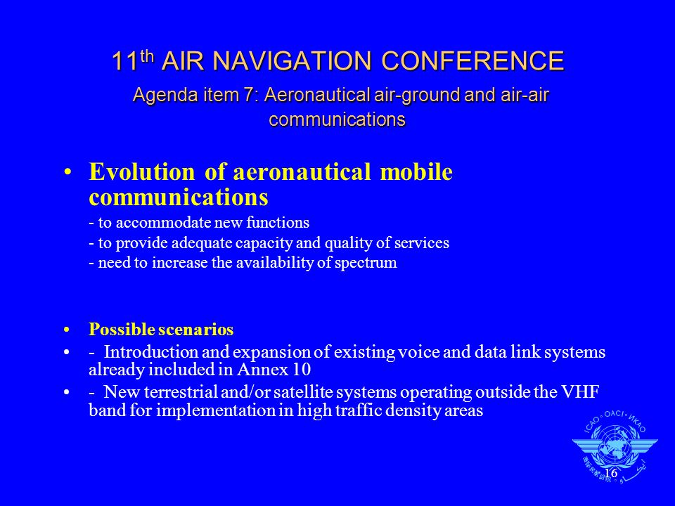 16 11 th AIR NAVIGATION CONFERENCE Agenda item 7: Aeronautical air-ground and air-air communications Evolution of aeronautical mobile communications - to accommodate new functions - to provide adequate capacity and quality of services - need to increase the availability of spectrum Possible scenarios - Introduction and expansion of existing voice and data link systems already included in Annex 10 - New terrestrial and/or satellite systems operating outside the VHF band for implementation in high traffic density areas