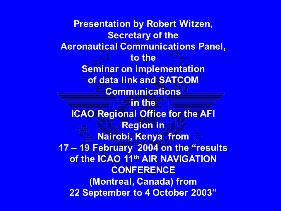 Presentation by Robert Witzen, Secretary of the Aeronautical Communications Panel, to the Seminar on implementation of data link and SATCOM Communications in the ICAO Regional Office for the AFI Region in Nairobi, Kenya from 17 – 19 February 2004 on the results of the ICAO 11 th AIR NAVIGATION CONFERENCE (Montreal, Canada) from 22 September to 4 October 2003 Presentation by Robert Witzen, Secretary of the Aeronautical Communications Panel, to the Seminar on implementation of data link and SATCOM Communications in the ICAO Regional Office for the AFI Region in Nairobi, Kenya from 17 – 19 February 2004 on the results of the ICAO 11 th AIR NAVIGATION CONFERENCE (Montreal, Canada) from 22 September to 4 October 2003