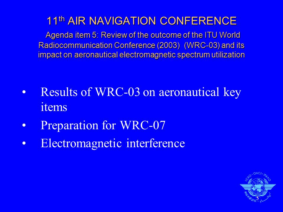 5 11 th AIR NAVIGATION CONFERENCE Agenda item 5: Review of the outcome of the ITU World Radiocommunication Conference (2003) (WRC-03) and its impact on aeronautical electromagnetic spectrum utilization Results of WRC-03 on aeronautical key items Preparation for WRC-07 Electromagnetic interference
