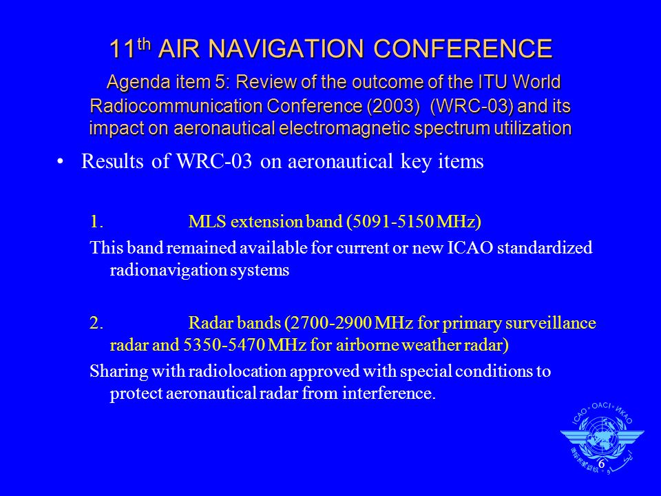 6 11 th AIR NAVIGATION CONFERENCE Agenda item 5: Review of the outcome of the ITU World Radiocommunication Conference (2003) (WRC-03) and its impact on aeronautical electromagnetic spectrum utilization Results of WRC-03 on aeronautical key items 1.MLS extension band ( MHz) This band remained available for current or new ICAO standardized radionavigation systems 2.Radar bands ( MHz for primary surveillance radar and MHz for airborne weather radar) Sharing with radiolocation approved with special conditions to protect aeronautical radar from interference.