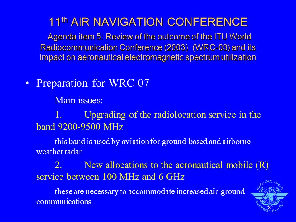 8 11 th AIR NAVIGATION CONFERENCE Agenda item 5: Review of the outcome of the ITU World Radiocommunication Conference (2003) (WRC-03) and its impact on aeronautical electromagnetic spectrum utilization Preparation for WRC-07 Main issues: 1.Upgrading of the radiolocation service in the band MHz this band is used by aviation for ground-based and airborne weather radar 2.New allocations to the aeronautical mobile (R) service between 100 MHz and 6 GHz these are necessary to accommodate increased air-ground communications