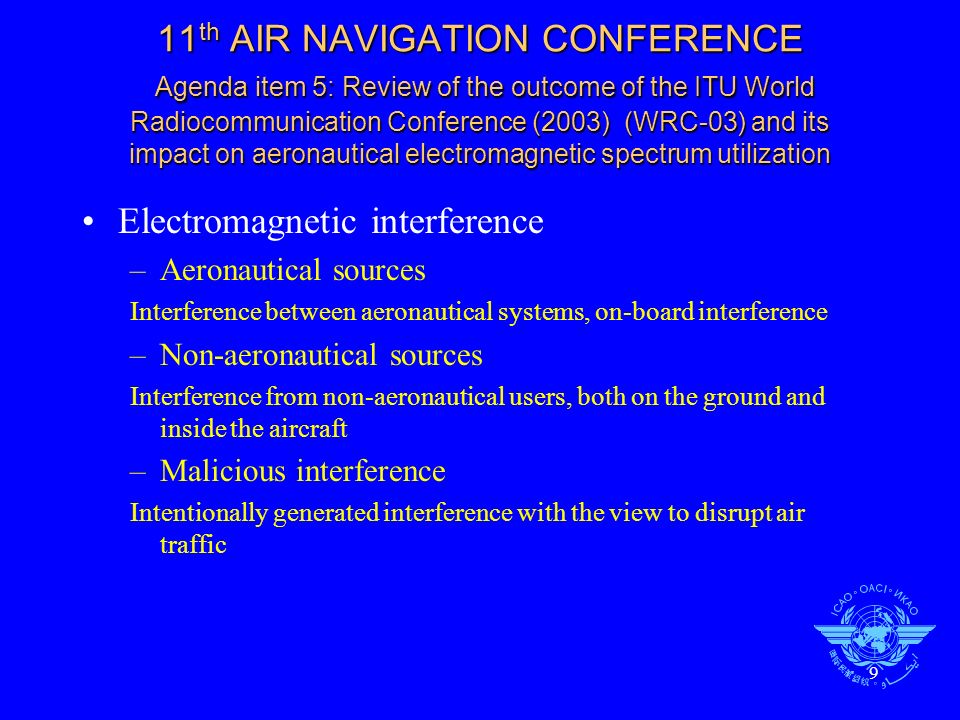 9 11 th AIR NAVIGATION CONFERENCE Agenda item 5: Review of the outcome of the ITU World Radiocommunication Conference (2003) (WRC-03) and its impact on aeronautical electromagnetic spectrum utilization Electromagnetic interference –Aeronautical sources Interference between aeronautical systems, on-board interference –Non-aeronautical sources Interference from non-aeronautical users, both on the ground and inside the aircraft –Malicious interference Intentionally generated interference with the view to disrupt air traffic