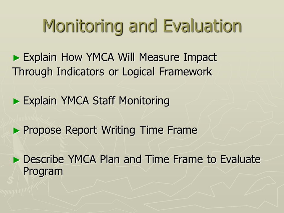Monitoring and Evaluation Explain How YMCA Will Measure Impact Explain How YMCA Will Measure Impact Through Indicators or Logical Framework Explain YMCA Staff Monitoring Explain YMCA Staff Monitoring Propose Report Writing Time Frame Propose Report Writing Time Frame Describe YMCA Plan and Time Frame to Evaluate Program Describe YMCA Plan and Time Frame to Evaluate Program