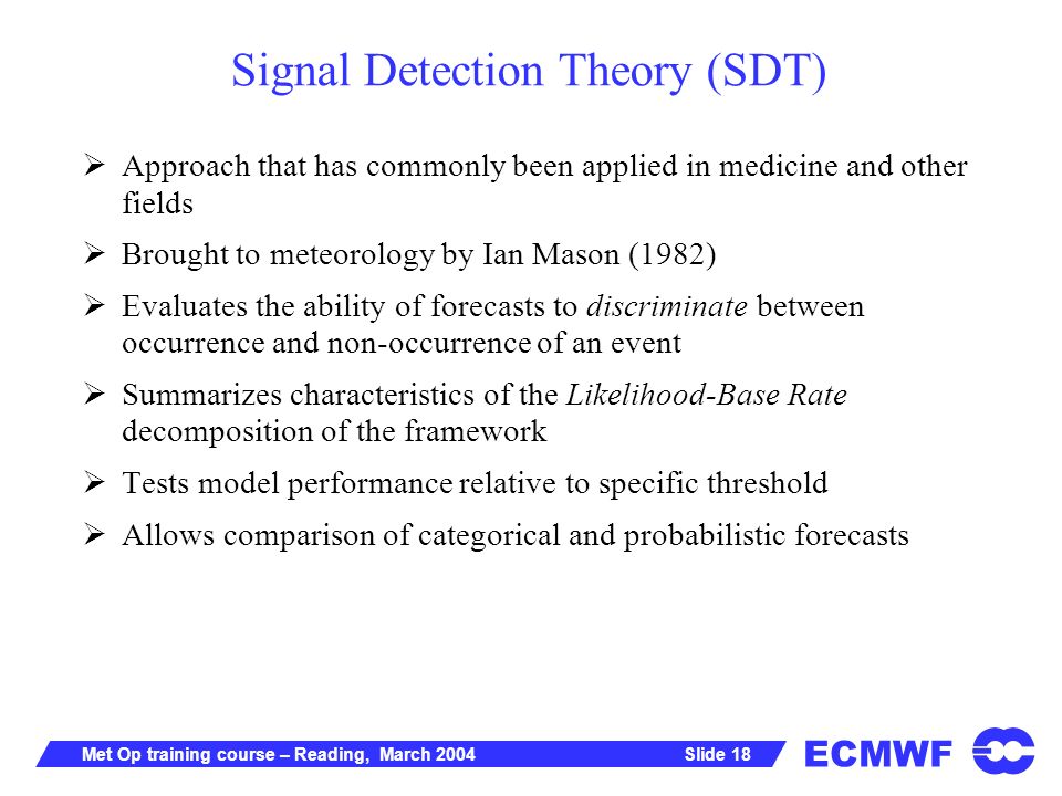 ECMWF Slide 18Met Op training course – Reading, March 2004 Signal Detection Theory (SDT) Approach that has commonly been applied in medicine and other fields Brought to meteorology by Ian Mason (1982) Evaluates the ability of forecasts to discriminate between occurrence and non-occurrence of an event Summarizes characteristics of the Likelihood-Base Rate decomposition of the framework Tests model performance relative to specific threshold Allows comparison of categorical and probabilistic forecasts