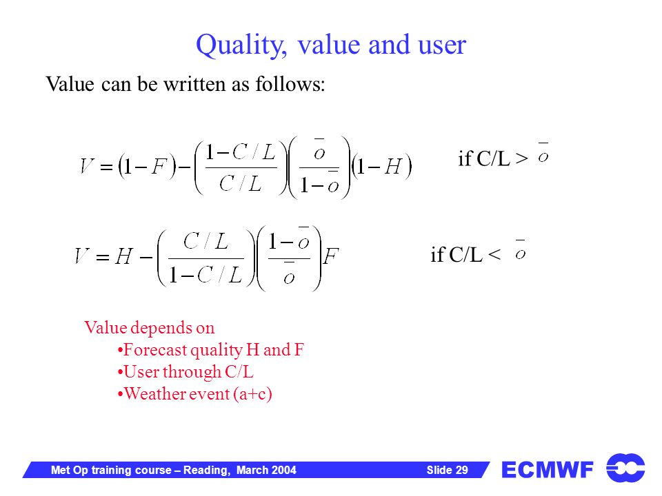 ECMWF Slide 29Met Op training course – Reading, March 2004 Value can be written as follows: Value depends on Forecast quality H and F User through C/L Weather event (a+c) if C/L > if C/L < Quality, value and user