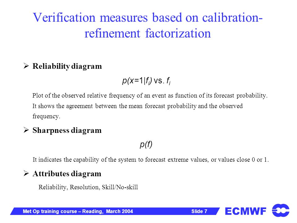 ECMWF Slide 7Met Op training course – Reading, March 2004 Verification measures based on calibration- refinement factorization Reliability diagram p(x=1|f i ) vs.