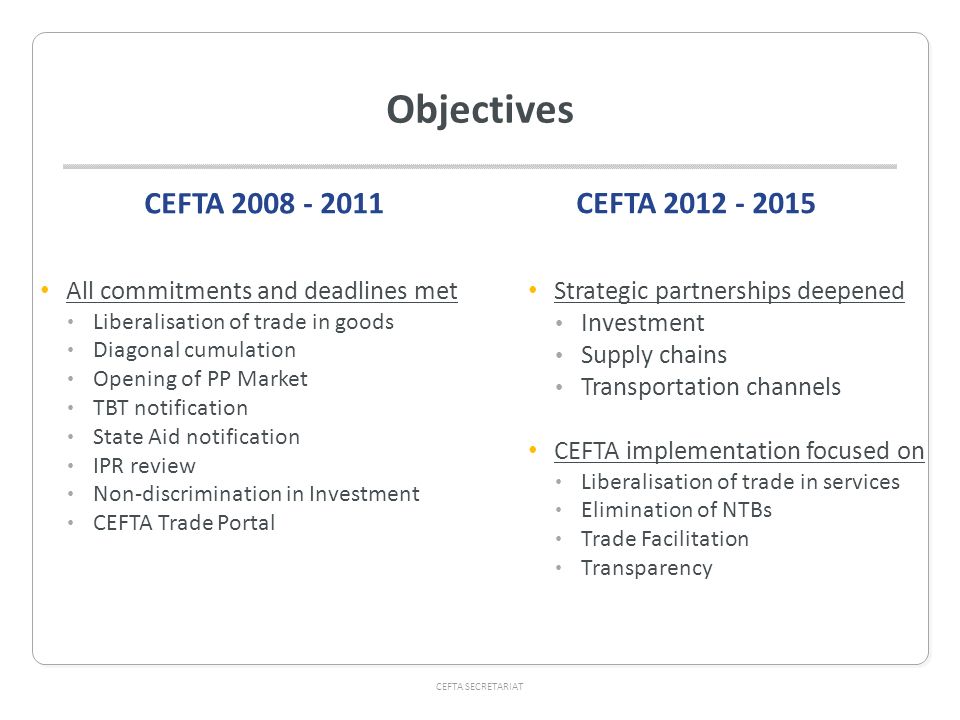 CEFTA SECRETARIAT Objectives CEFTA All commitments and deadlines met Liberalisation of trade in goods Diagonal cumulation Opening of PP Market TBT notification State Aid notification IPR review Non-discrimination in Investment CEFTA Trade Portal CEFTA Strategic partnerships deepened Investment Supply chains Transportation channels CEFTA implementation focused on Liberalisation of trade in services Elimination of NTBs Trade Facilitation Transparency