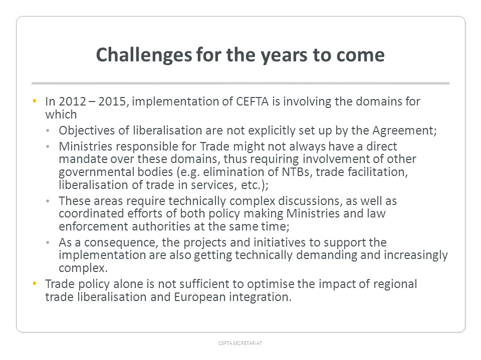 CEFTA SECRETARIAT Challenges for the years to come In 2012 – 2015, implementation of CEFTA is involving the domains for which Objectives of liberalisation are not explicitly set up by the Agreement; Ministries responsible for Trade might not always have a direct mandate over these domains, thus requiring involvement of other governmental bodies (e.g.