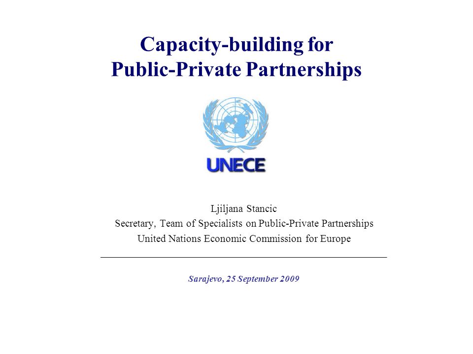 Capacity-building for Public-Private Partnerships Ljiljana Stancic Secretary, Team of Specialists on Public-Private Partnerships United Nations Economic Commission for Europe ______________________________________________________________ Sarajevo, 25 September 2009