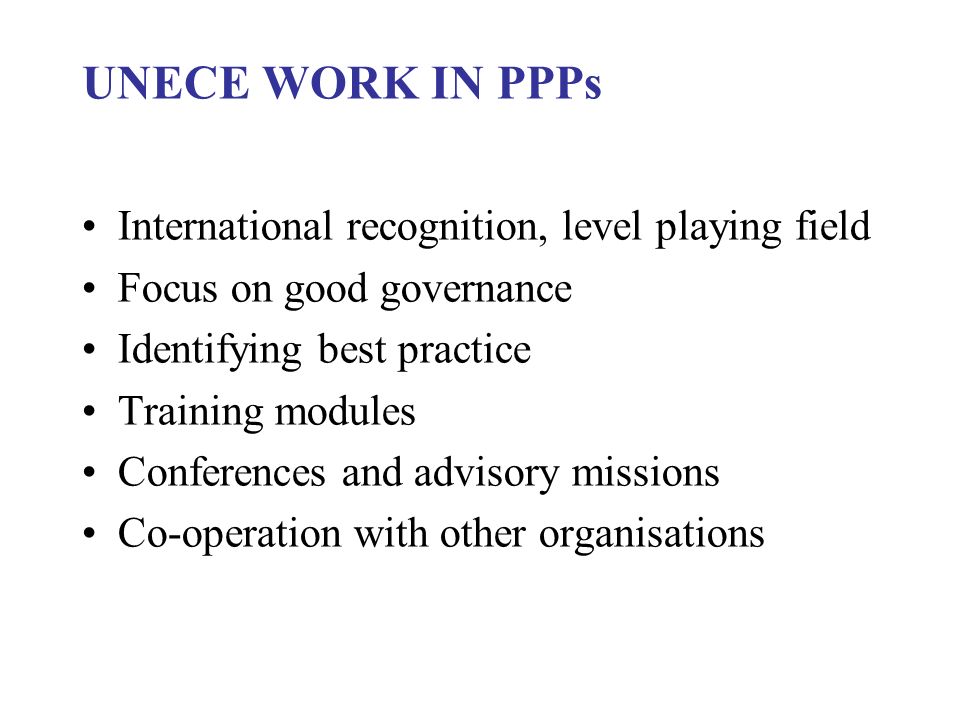 UNECE WORK IN PPPs International recognition, level playing field Focus on good governance Identifying best practice Training modules Conferences and advisory missions Co-operation with other organisations