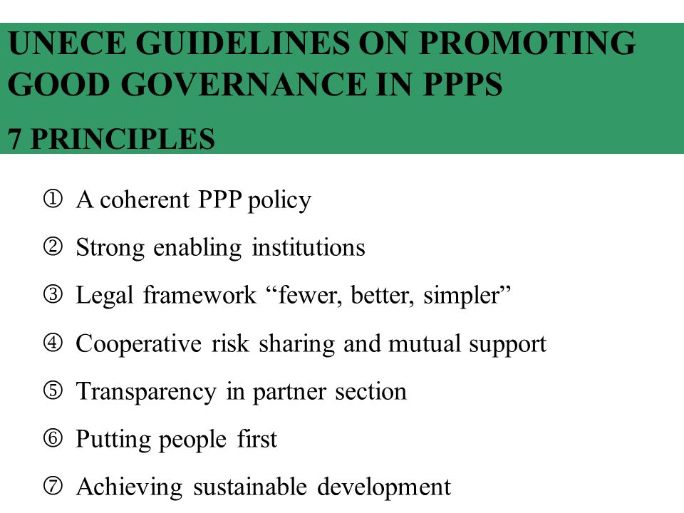 UNECE GUIDELINES ON PROMOTING GOOD GOVERNANCE IN PPPS 7 PRINCIPLES A coherent PPP policy Strong enabling institutions Legal framework fewer, better, simpler Cooperative risk sharing and mutual support Transparency in partner section Putting people first Achieving sustainable development
